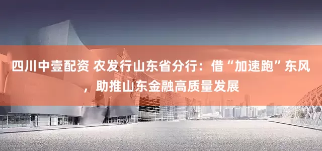 四川中壹配资 农发行山东省分行：借“加速跑”东风，助推山东金融高质量发展