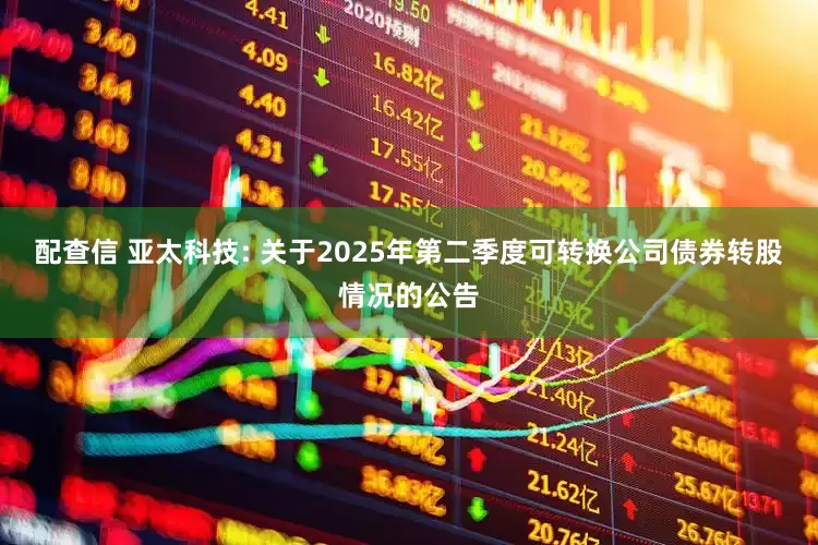 配查信 亚太科技: 关于2025年第二季度可转换公司债券转股情况的公告
