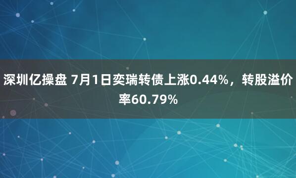 深圳亿操盘 7月1日奕瑞转债上涨0.44%，转股溢价率60.79%