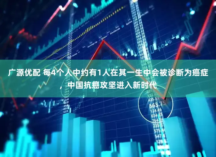 广源优配 每4个人中约有1人在其一生中会被诊断为癌症，中国抗癌攻坚进入新时代