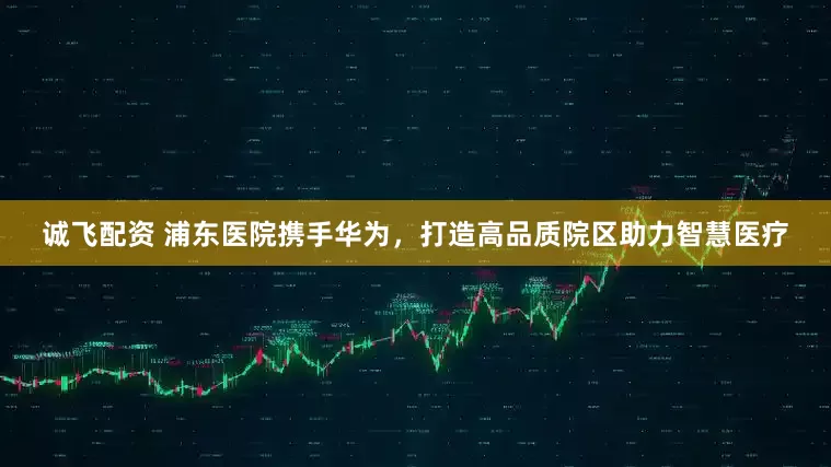 诚飞配资 浦东医院携手华为，打造高品质院区助力智慧医疗