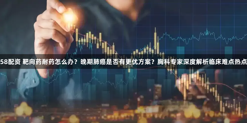 58配资 靶向药耐药怎么办？晚期肺癌是否有更优方案？胸科专家深度解析临床难点热点