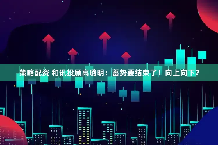 策略配资 和讯投顾高璐明：蓄势要结束了！向上向下？