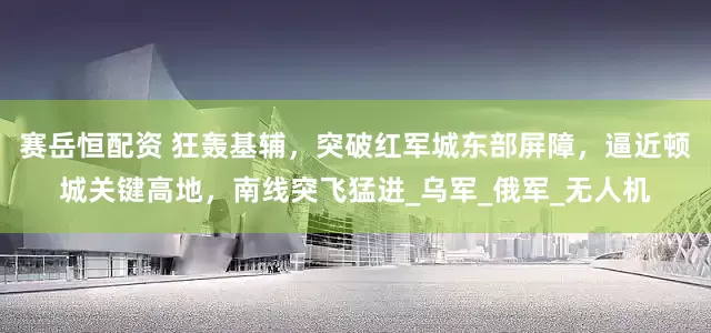 赛岳恒配资 狂轰基辅，突破红军城东部屏障，逼近顿城关键高地，南线突飞猛进_乌军_俄军_无人机
