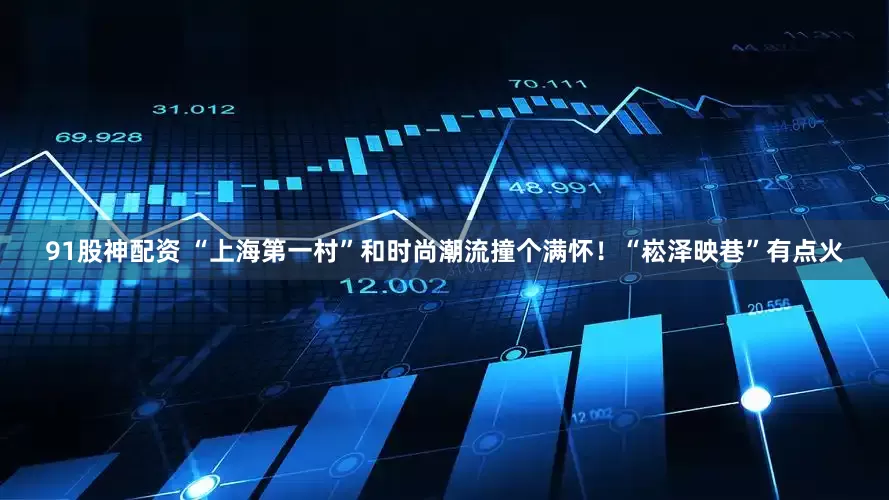 91股神配资 “上海第一村”和时尚潮流撞个满怀！“崧泽映巷”有点火