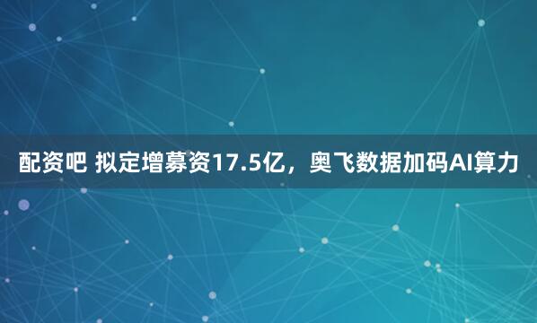 配资吧 拟定增募资17.5亿，奥飞数据加码AI算力