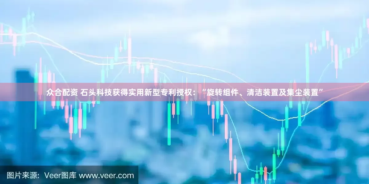 众合配资 石头科技获得实用新型专利授权：“旋转组件、清洁装置及集尘装置”