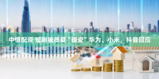 中恒配资 短剧被质疑“碰瓷”华为、小米，抖音回应