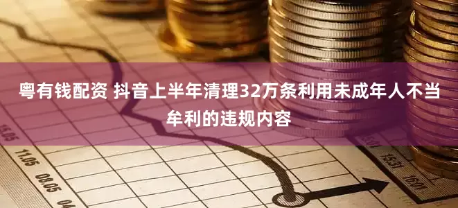 粤有钱配资 抖音上半年清理32万条利用未成年人不当牟利的违规内容