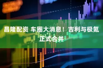 昌隆配资 车圈大消息！吉利与极氪正式合并