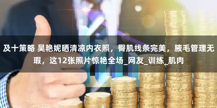 及十策略 吴艳妮晒清凉内衣照，臀肌线条完美，腋毛管理无瑕，这12张照片惊艳全场_网友_训练_肌肉