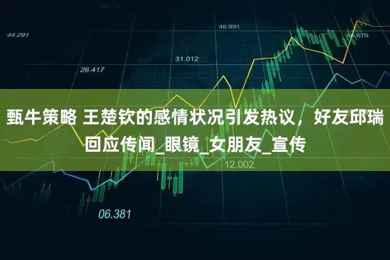 甄牛策略 王楚钦的感情状况引发热议，好友邱瑞回应传闻_眼镜_女朋友_宣传