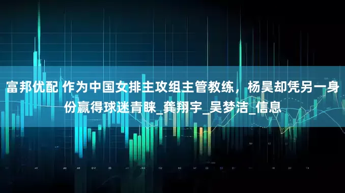 富邦优配 作为中国女排主攻组主管教练，杨昊却凭另一身份赢得球迷青睐_龚翔宇_吴梦洁_信息