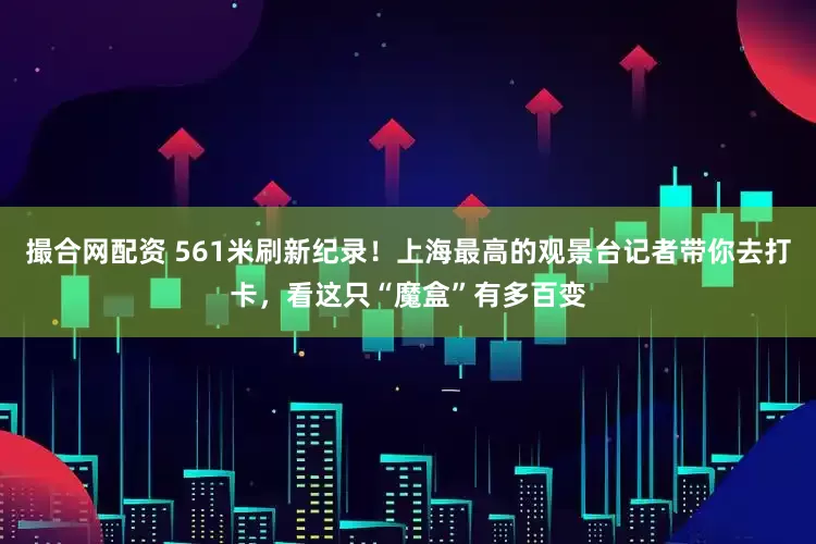 撮合网配资 561米刷新纪录！上海最高的观景台记者带你去打卡，看这只“魔盒”有多百变