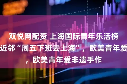 双悦网配资 上海国际青年乐活榜单：亚洲近邻“周五下班去上海”，欧美青年爱非遗手作