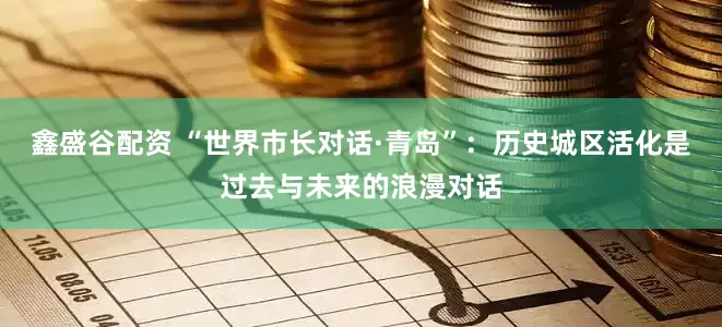 鑫盛谷配资 “世界市长对话·青岛”：历史城区活化是过去与未来的浪漫对话