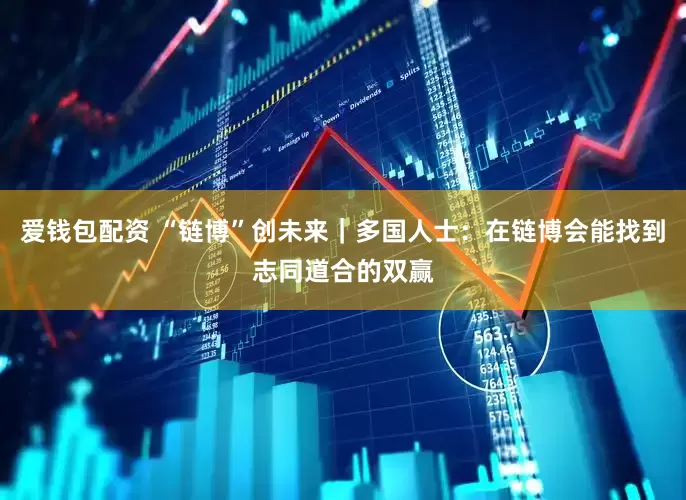 爱钱包配资 “链博”创未来｜多国人士：在链博会能找到志同道合的双赢