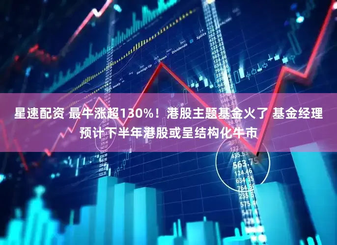 星速配资 最牛涨超130%！港股主题基金火了 基金经理预计下半年港股或呈结构化牛市
