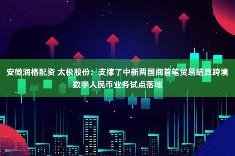 安微润格配资 太极股份：支撑了中新两国间首笔贸易结算跨境数字人民币业务试点落地