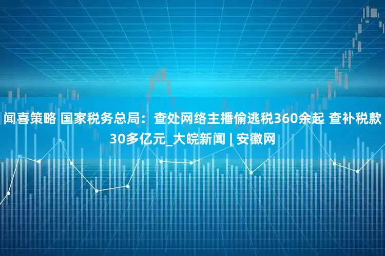 闻喜策略 国家税务总局：查处网络主播偷逃税360余起 查补税款30多亿元_大皖新闻 | 安徽网