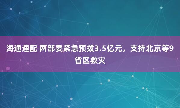 海通速配 两部委紧急预拨3.5亿元，支持北京等9省区救灾