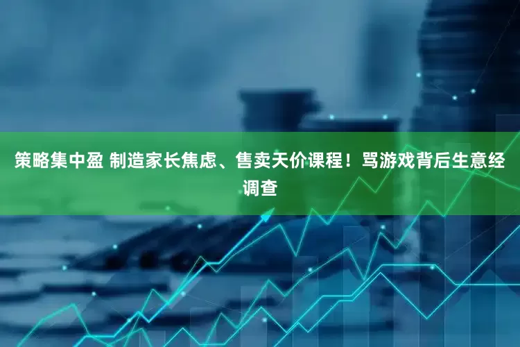 策略集中盈 制造家长焦虑、售卖天价课程！骂游戏背后生意经调查