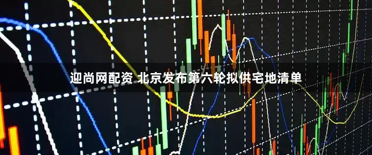 迎尚网配资 北京发布第六轮拟供宅地清单