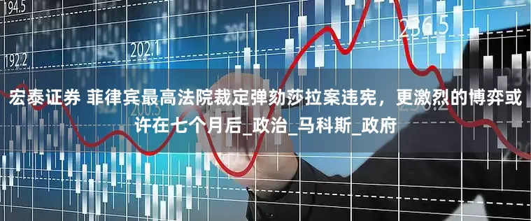 宏泰证券 菲律宾最高法院裁定弹劾莎拉案违宪，更激烈的博弈或许在七个月后_政治_马科斯_政府