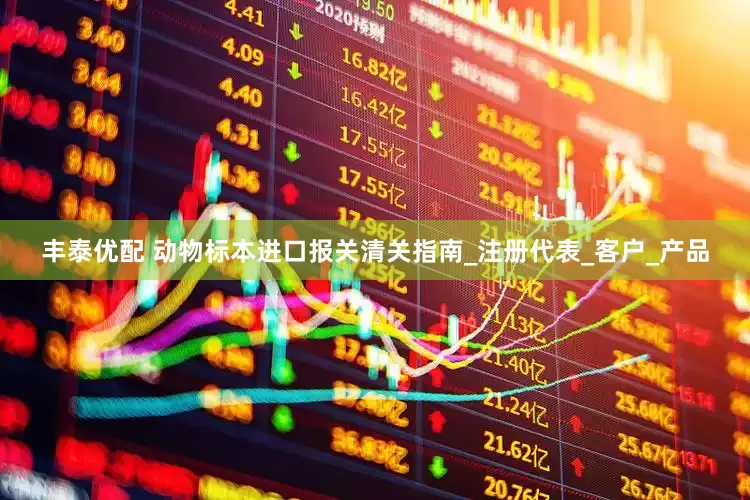丰泰优配 动物标本进口报关清关指南_注册代表_客户_产品