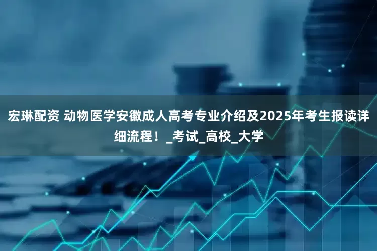 宏琳配资 动物医学安徽成人高考专业介绍及2025年考生报读详细流程！_考试_高校_大学