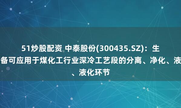 51炒股配资 中泰股份(300435.SZ)：生产的设备可应用于煤化工行业深冷工艺段的分离、净化、液化环节