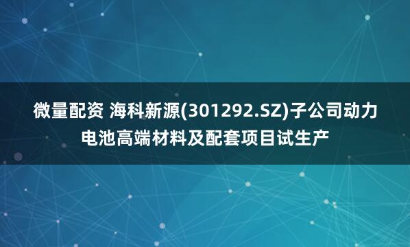 微量配资 海科新源(301292.SZ)子公司动力电池高端材料及配套项目试生产