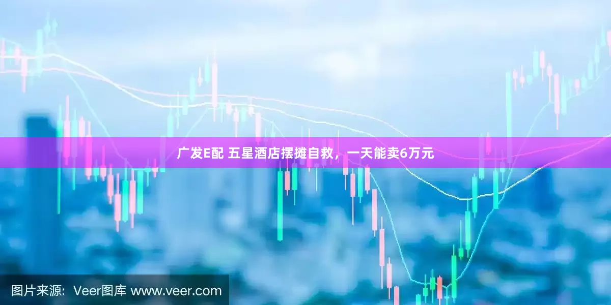 广发E配 五星酒店摆摊自救，一天能卖6万元