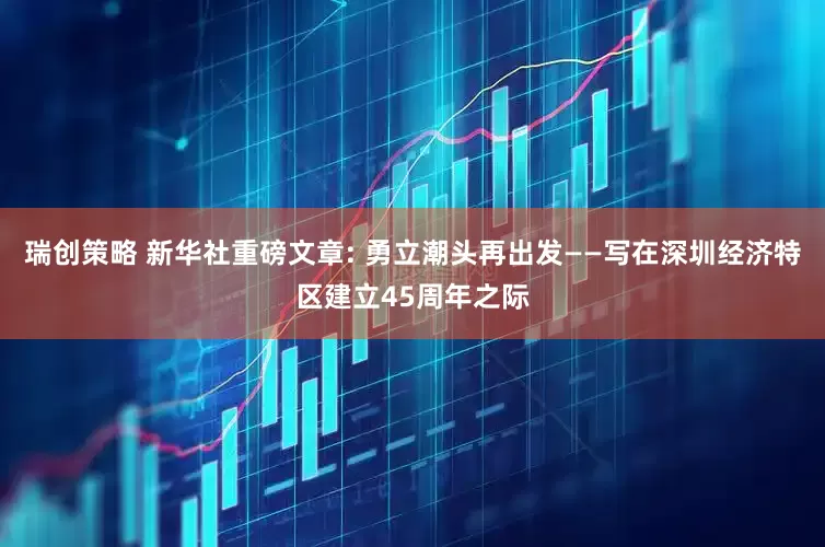 瑞创策略 新华社重磅文章: 勇立潮头再出发——写在深圳经济特区建立45周年之际