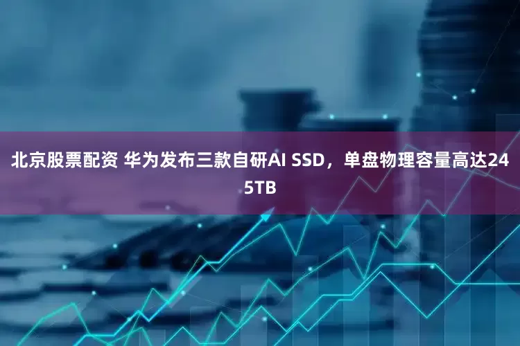 北京股票配资 华为发布三款自研AI SSD，单盘物理容量高达245TB