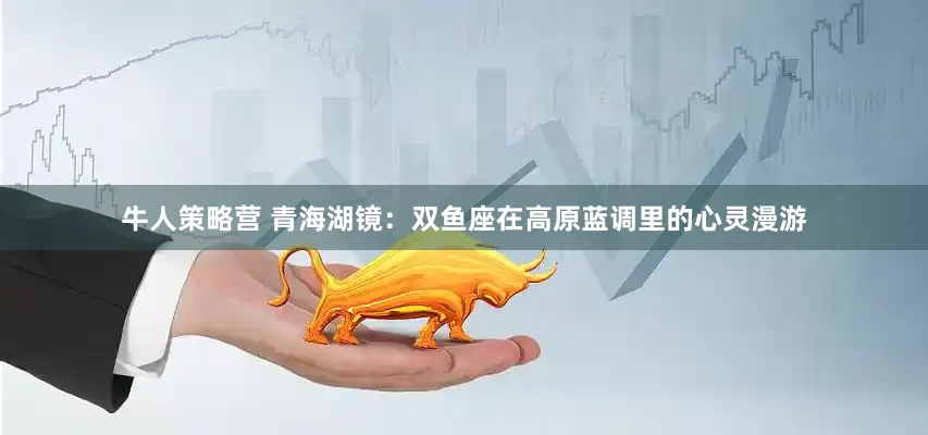 牛人策略营 青海湖镜：双鱼座在高原蓝调里的心灵漫游