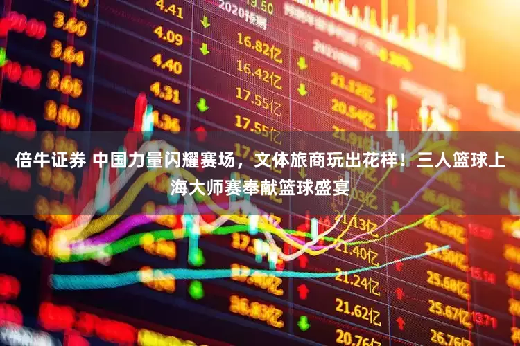 倍牛证券 中国力量闪耀赛场，文体旅商玩出花样！三人篮球上海大师赛奉献篮球盛宴
