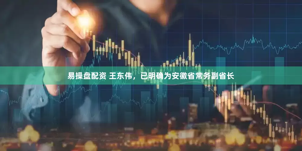 易操盘配资 王东伟，已明确为安徽省常务副省长