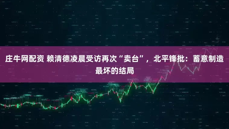 庄牛网配资 赖清德凌晨受访再次“卖台”，北平锋批：蓄意制造最坏的结局