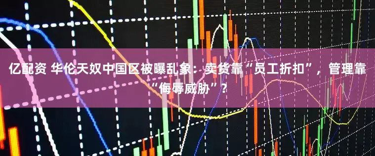 亿配资 华伦天奴中国区被曝乱象：卖货靠“员工折扣”，管理靠“侮辱威胁”？