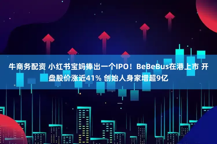 牛商务配资 小红书宝妈捧出一个IPO！BeBeBus在港上市 开盘股价涨近41% 创始人身家增超9亿