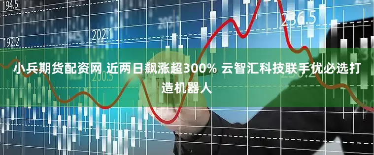 小兵期货配资网 近两日飙涨超300% 云智汇科技联手优必选打造机器人