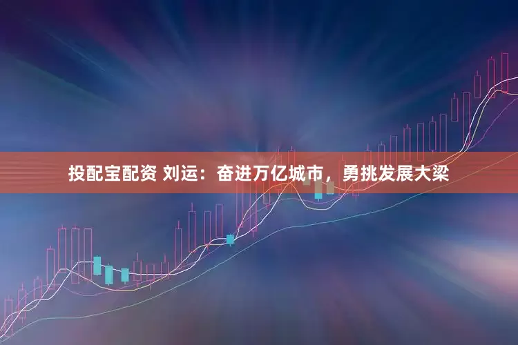 投配宝配资 刘运：奋进万亿城市，勇挑发展大梁
