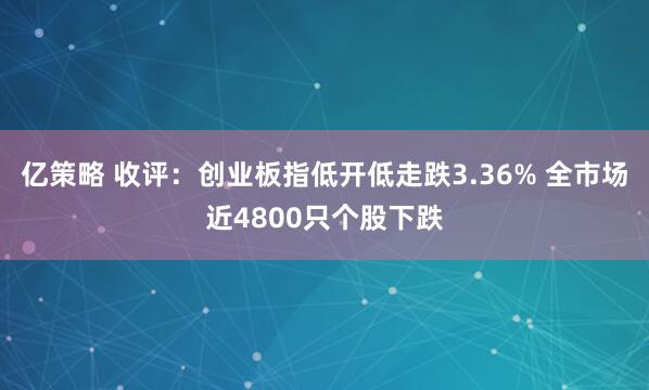 亿策略 收评：创业板指低开低走跌3.36% 全市场近4800只个股下跌