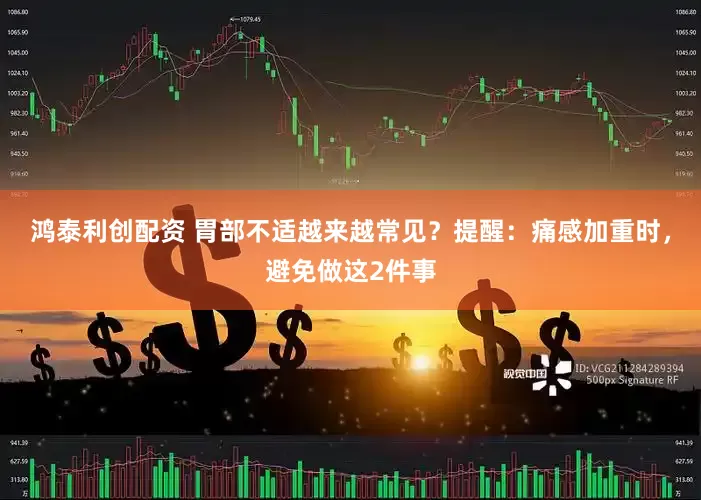鸿泰利创配资 胃部不适越来越常见？提醒：痛感加重时，避免做这2件事