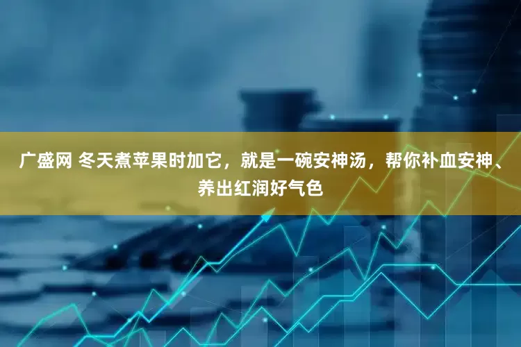 广盛网 冬天煮苹果时加它，就是一碗安神汤，帮你补血安神、养出红润好气色