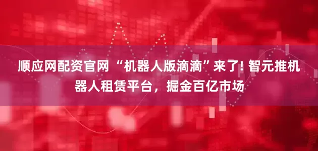 顺应网配资官网 “机器人版滴滴”来了! 智元推机器人租赁平台，掘金百亿市场