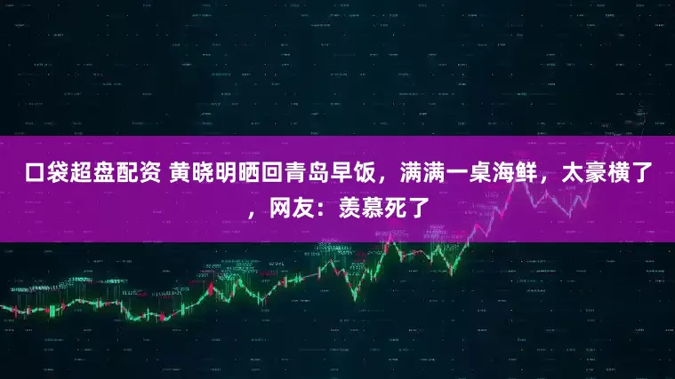 口袋超盘配资 黄晓明晒回青岛早饭，满满一桌海鲜，太豪横了，网友：羡慕死了