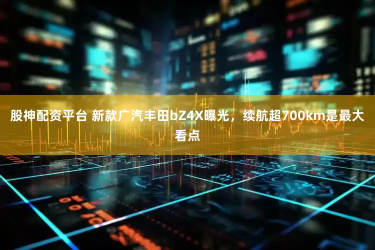 股神配资平台 新款广汽丰田bZ4X曝光，续航超700km是最大看点