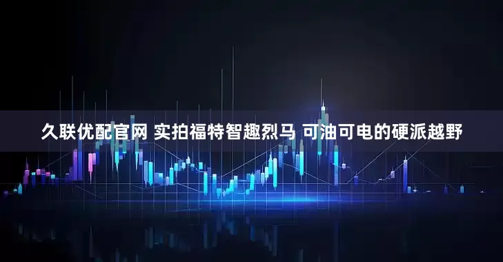 久联优配官网 实拍福特智趣烈马 可油可电的硬派越野